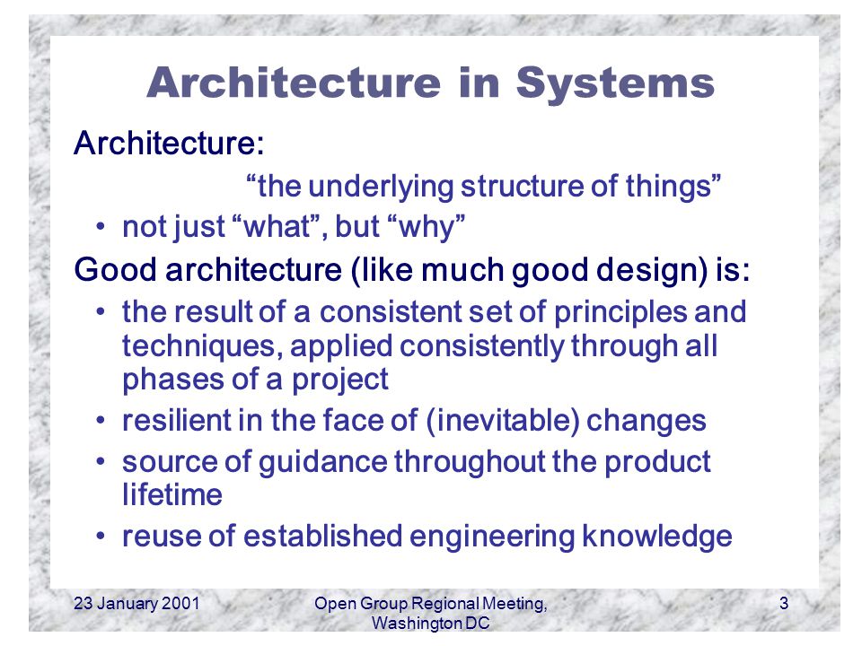 23 January 2001Open Group Regional Meeting, Washington DC 3 Architecture in Systems Architecture: the underlying structure of things not just what , but why Good architecture (like much good design) is: the result of a consistent set of principles and techniques, applied consistently through all phases of a project resilient in the face of (inevitable) changes source of guidance throughout the product lifetime reuse of established engineering knowledge