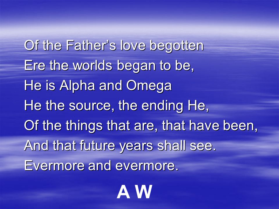 Of the Father’s love begotten Ere the worlds began to be, He is Alpha and Omega He the source, the ending He, Of the things that are, that have been, And that future years shall see.