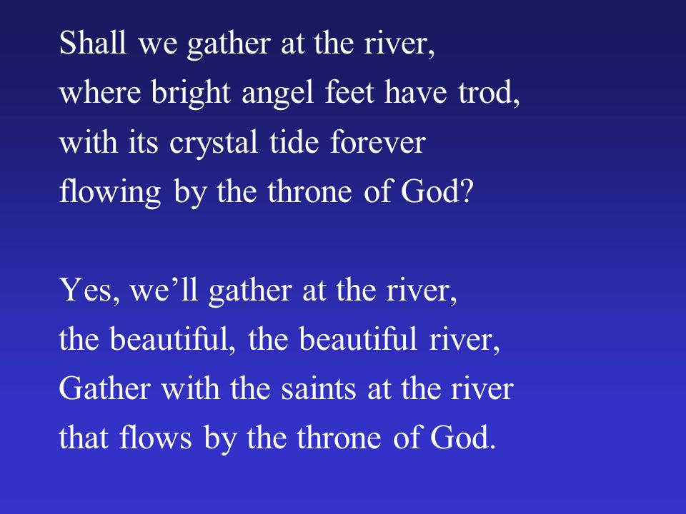 Shall we gather at the river, where bright angel feet have trod, with its crystal tide forever flowing by the throne of God.