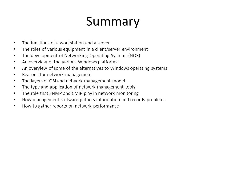 Summary The functions of a workstation and a server The roles of various equipment in a client/server environment The development of Networking Operating Systems (NOS) An overview of the various Windows platforms An overview of some of the alternatives to Windows operating systems Reasons for network management The layers of OSI and network management model The type and application of network management tools The role that SNMP and CMIP play in network monitoring How management software gathers information and records problems How to gather reports on network performance