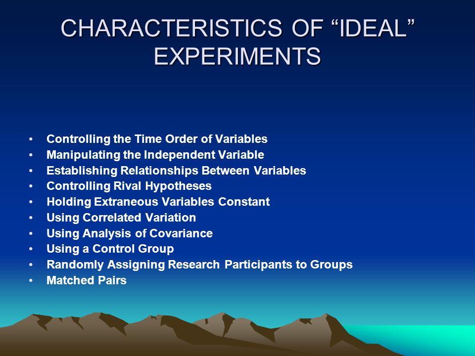 CHARACTERISTICS OF IDEAL EXPERIMENTS Controlling the Time Order of Variables Manipulating the Independent Variable Establishing Relationships Between Variables Controlling Rival Hypotheses Holding Extraneous Variables Constant Using Correlated Variation Using Analysis of Covariance Using a Control Group Randomly Assigning Research Participants to Groups Matched Pairs