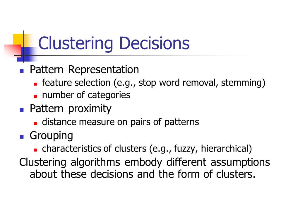 Clustering Decisions Pattern Representation feature selection (e.g., stop word removal, stemming) number of categories Pattern proximity distance measure on pairs of patterns Grouping characteristics of clusters (e.g., fuzzy, hierarchical) Clustering algorithms embody different assumptions about these decisions and the form of clusters.