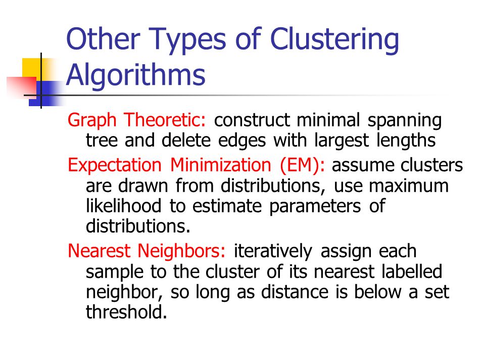 Other Types of Clustering Algorithms Graph Theoretic: construct minimal spanning tree and delete edges with largest lengths Expectation Minimization (EM): assume clusters are drawn from distributions, use maximum likelihood to estimate parameters of distributions.