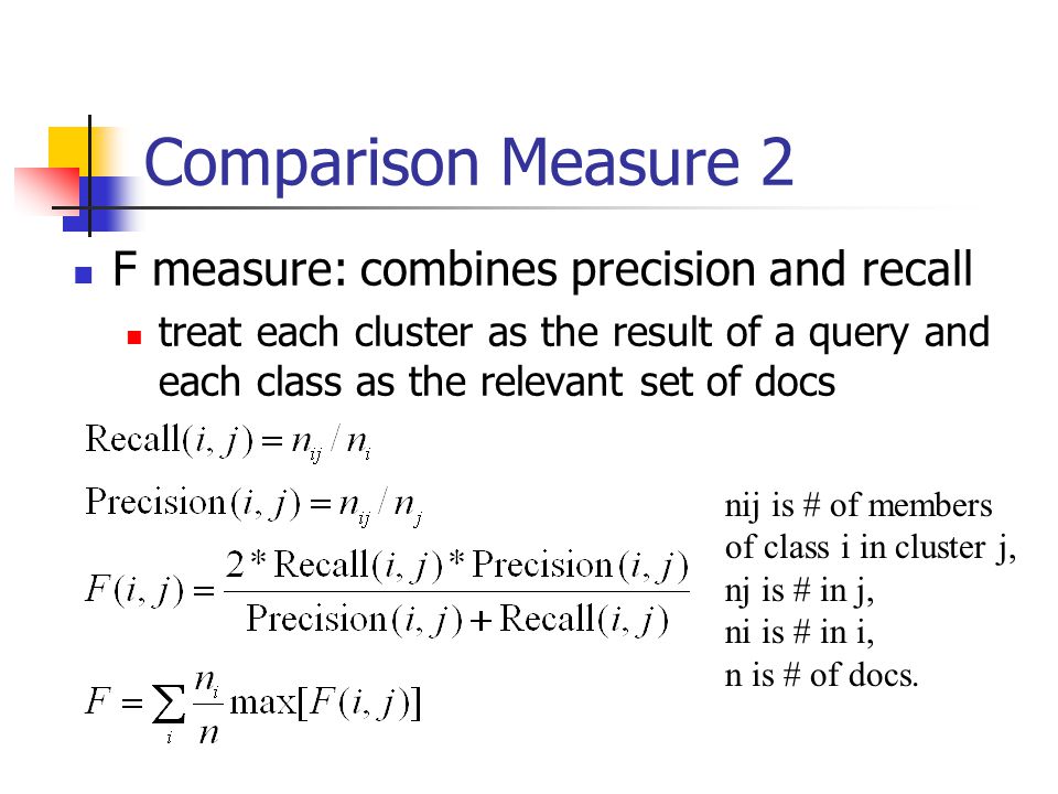 Comparison Measure 2 F measure: combines precision and recall treat each cluster as the result of a query and each class as the relevant set of docs nij is # of members of class i in cluster j, nj is # in j, ni is # in i, n is # of docs.