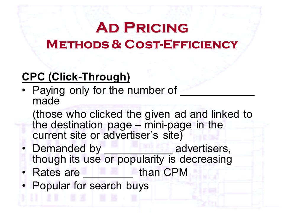 CPC (Click-Through) Paying only for the number of ____________ made (those who clicked the given ad and linked to the destination page – mini-page in the current site or advertiser’s site) Demanded by ___________ advertisers, though its use or popularity is decreasing Rates are ________ than CPM Popular for search buys Ad Pricing Ad Pricing Methods & Cost-Efficiency