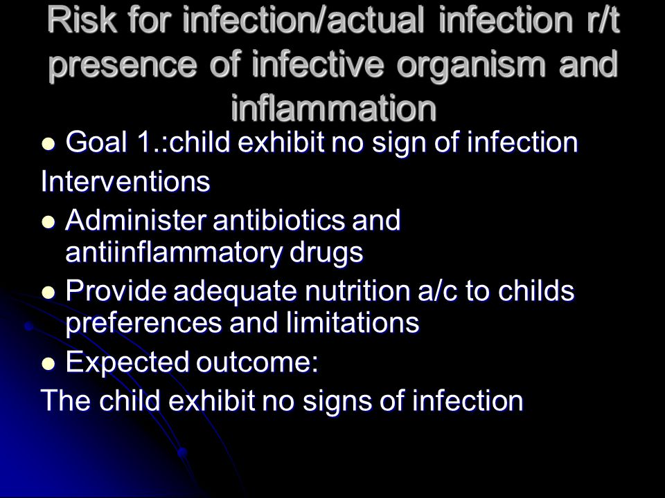 Risk for infection/actual infection r/t presence of infective organism and inflammation Goal 1.:child exhibit no sign of infection Goal 1.:child exhibit no sign of infectionInterventions Administer antibiotics and antiinflammatory drugs Administer antibiotics and antiinflammatory drugs Provide adequate nutrition a/c to childs preferences and limitations Provide adequate nutrition a/c to childs preferences and limitations Expected outcome: Expected outcome: The child exhibit no signs of infection