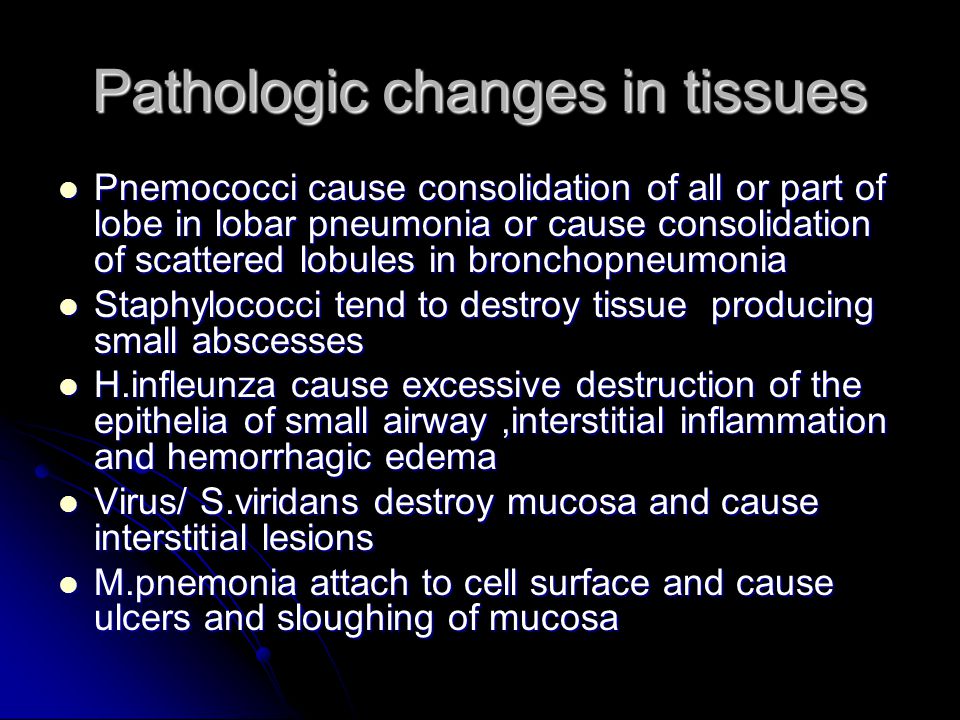 Pathologic changes in tissues Pnemococci cause consolidation of all or part of lobe in lobar pneumonia or cause consolidation of scattered lobules in bronchopneumonia Pnemococci cause consolidation of all or part of lobe in lobar pneumonia or cause consolidation of scattered lobules in bronchopneumonia Staphylococci tend to destroy tissue producing small abscesses Staphylococci tend to destroy tissue producing small abscesses H.infleunza cause excessive destruction of the epithelia of small airway,interstitial inflammation and hemorrhagic edema H.infleunza cause excessive destruction of the epithelia of small airway,interstitial inflammation and hemorrhagic edema Virus/ S.viridans destroy mucosa and cause interstitial lesions Virus/ S.viridans destroy mucosa and cause interstitial lesions M.pnemonia attach to cell surface and cause ulcers and sloughing of mucosa M.pnemonia attach to cell surface and cause ulcers and sloughing of mucosa