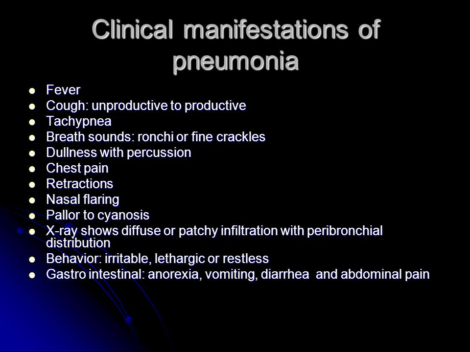 Clinical manifestations of pneumonia Fever Fever Cough: unproductive to productive Cough: unproductive to productive Tachypnea Tachypnea Breath sounds: ronchi or fine crackles Breath sounds: ronchi or fine crackles Dullness with percussion Dullness with percussion Chest pain Chest pain Retractions Retractions Nasal flaring Nasal flaring Pallor to cyanosis Pallor to cyanosis X-ray shows diffuse or patchy infiltration with peribronchial distribution X-ray shows diffuse or patchy infiltration with peribronchial distribution Behavior: irritable, lethargic or restless Behavior: irritable, lethargic or restless Gastro intestinal: anorexia, vomiting, diarrhea and abdominal pain Gastro intestinal: anorexia, vomiting, diarrhea and abdominal pain