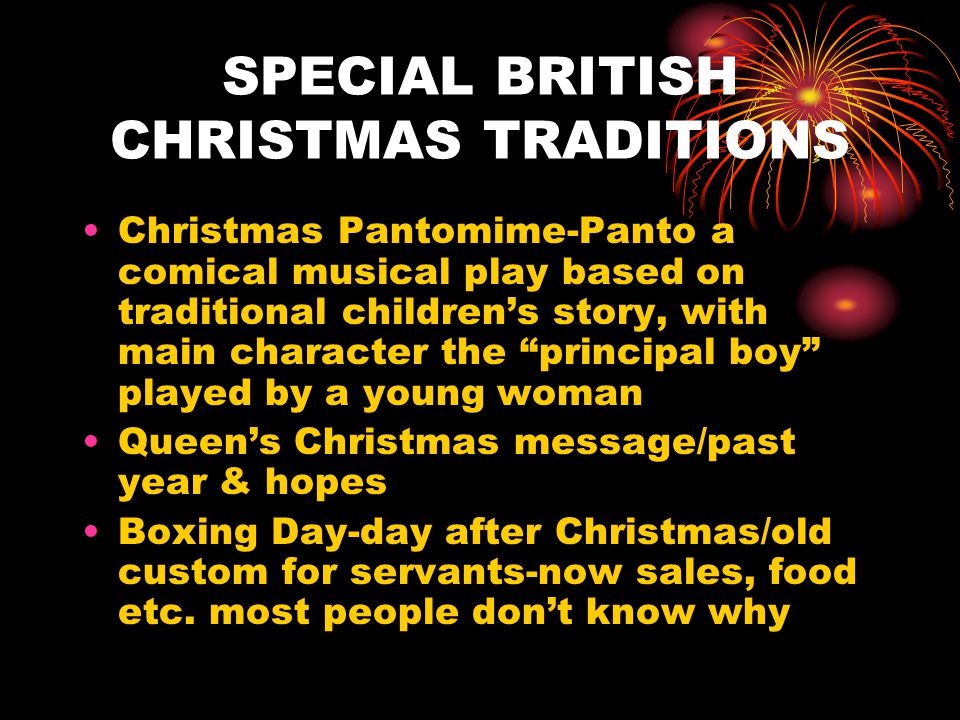 SPECIAL BRITISH CHRISTMAS TRADITIONS Christmas Pantomime-Panto a comical musical play based on traditional children’s story, with main character the principal boy played by a young woman Queen’s Christmas message/past year & hopes Boxing Day-day after Christmas/old custom for servants-now sales, food etc.