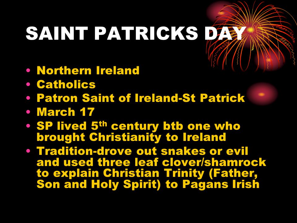 SAINT PATRICKS DAY Northern Ireland Catholics Patron Saint of Ireland-St Patrick March 17 SP lived 5 th century btb one who brought Christianity to Ireland Tradition-drove out snakes or evil and used three leaf clover/shamrock to explain Christian Trinity (Father, Son and Holy Spirit) to Pagans Irish