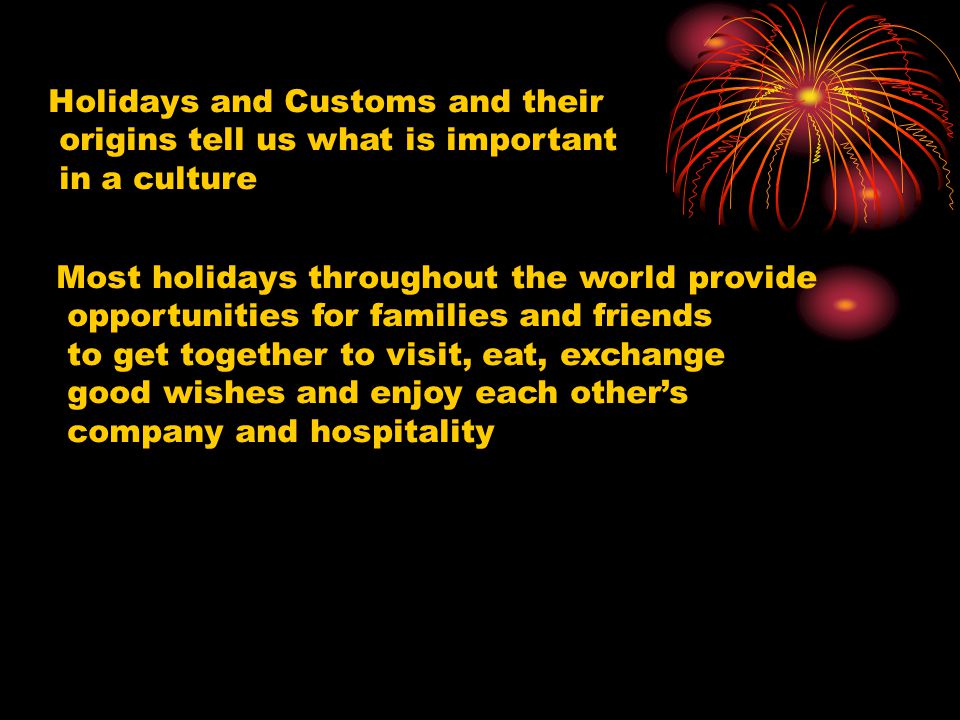 Holidays and Customs and their origins tell us what is important in a culture Most holidays throughout the world provide opportunities for families and friends to get together to visit, eat, exchange good wishes and enjoy each other’s company and hospitality
