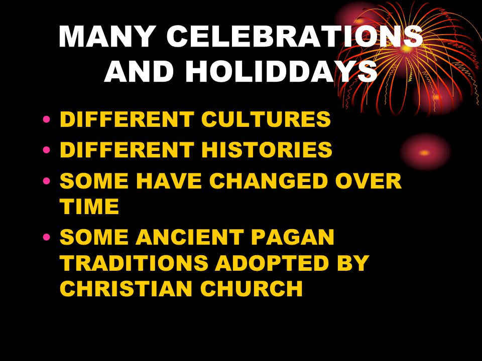 MANY CELEBRATIONS AND HOLIDDAYS DIFFERENT CULTURES DIFFERENT HISTORIES SOME HAVE CHANGED OVER TIME SOME ANCIENT PAGAN TRADITIONS ADOPTED BY CHRISTIAN CHURCH
