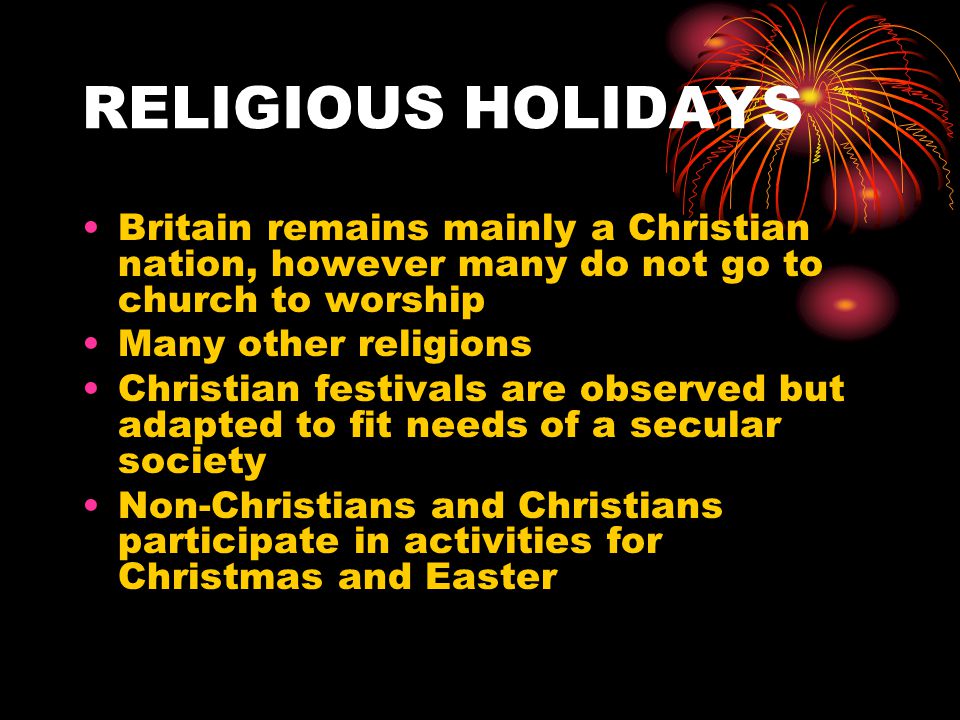 RELIGIOUS HOLIDAYS Britain remains mainly a Christian nation, however many do not go to church to worship Many other religions Christian festivals are observed but adapted to fit needs of a secular society Non-Christians and Christians participate in activities for Christmas and Easter