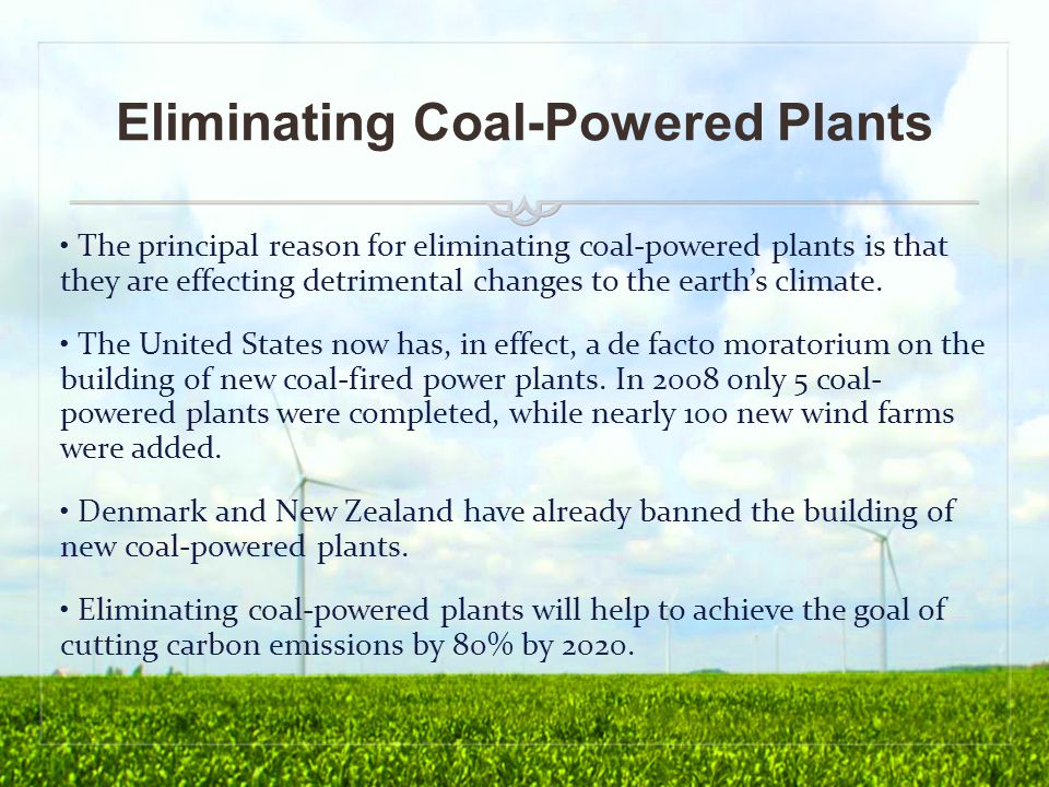 Eliminating Coal-Powered Plants The principal reason for eliminating coal-powered plants is that they are effecting detrimental changes to the earth’s climate.
