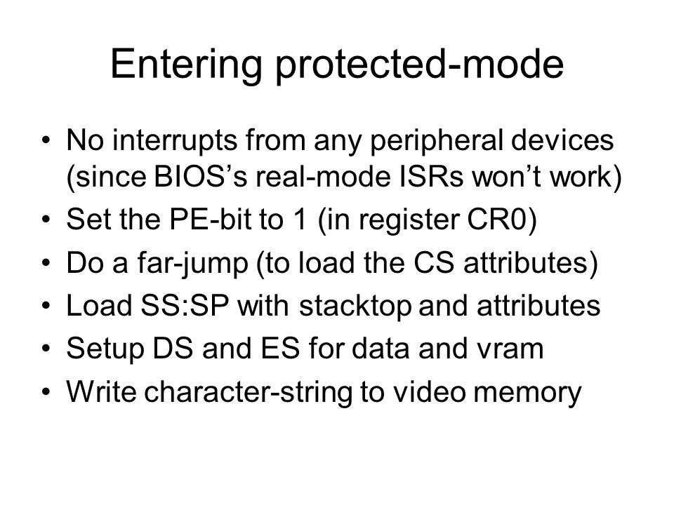 Entering protected-mode No interrupts from any peripheral devices (since BIOS’s real-mode ISRs won’t work) Set the PE-bit to 1 (in register CR0) Do a far-jump (to load the CS attributes) Load SS:SP with stacktop and attributes Setup DS and ES for data and vram Write character-string to video memory