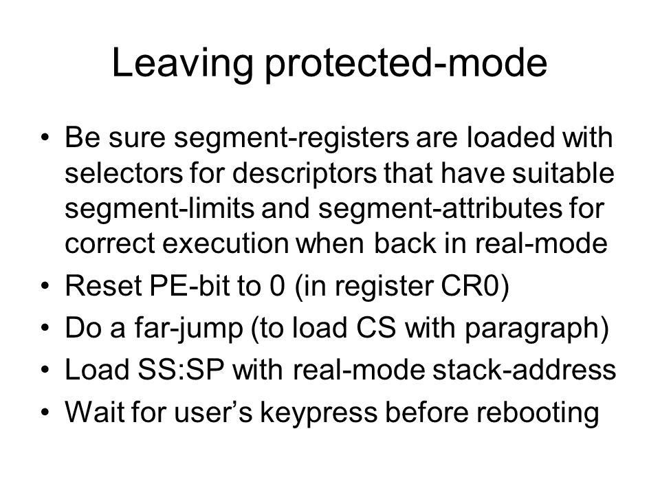 Leaving protected-mode Be sure segment-registers are loaded with selectors for descriptors that have suitable segment-limits and segment-attributes for correct execution when back in real-mode Reset PE-bit to 0 (in register CR0) Do a far-jump (to load CS with paragraph) Load SS:SP with real-mode stack-address Wait for user’s keypress before rebooting