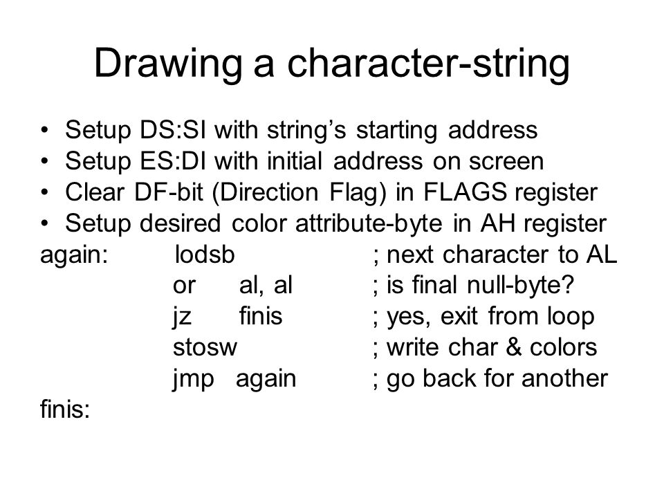 Drawing a character-string Setup DS:SI with string’s starting address Setup ES:DI with initial address on screen Clear DF-bit (Direction Flag) in FLAGS register Setup desired color attribute-byte in AH register again: lodsb ; next character to AL oral, al; is final null-byte.
