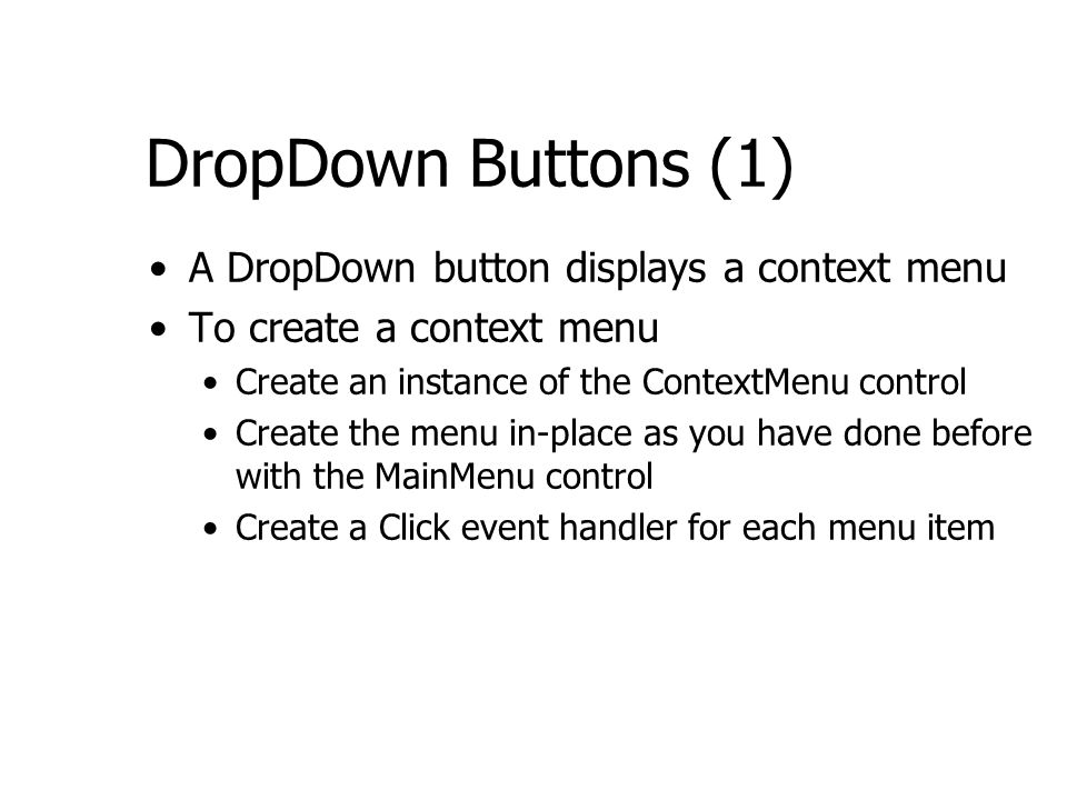 DropDown Buttons (1) A DropDown button displays a context menu To create a context menu Create an instance of the ContextMenu control Create the menu in-place as you have done before with the MainMenu control Create a Click event handler for each menu item