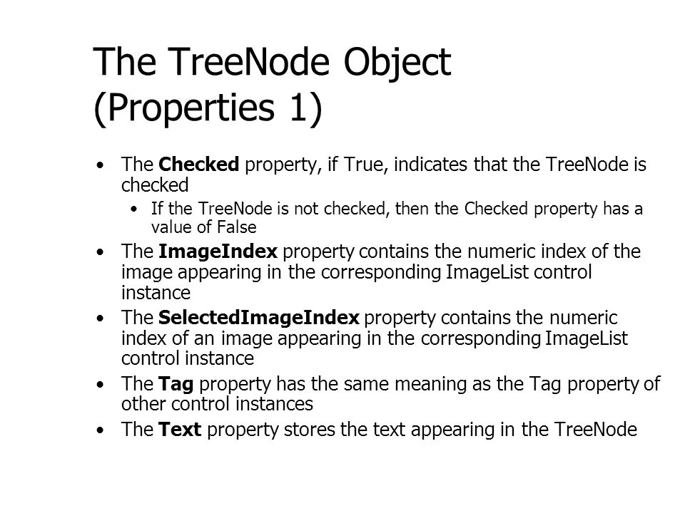 The TreeNode Object (Properties 1) The Checked property, if True, indicates that the TreeNode is checked If the TreeNode is not checked, then the Checked property has a value of False The ImageIndex property contains the numeric index of the image appearing in the corresponding ImageList control instance The SelectedImageIndex property contains the numeric index of an image appearing in the corresponding ImageList control instance The Tag property has the same meaning as the Tag property of other control instances The Text property stores the text appearing in the TreeNode