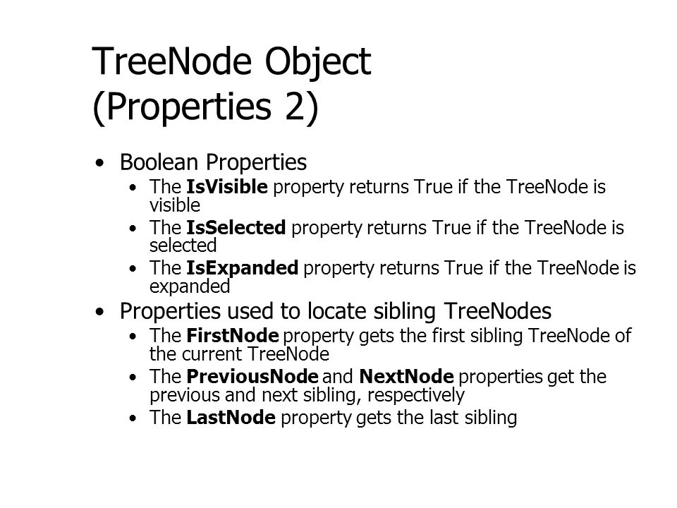 TreeNode Object (Properties 2) Boolean Properties The IsVisible property returns True if the TreeNode is visible The IsSelected property returns True if the TreeNode is selected The IsExpanded property returns True if the TreeNode is expanded Properties used to locate sibling TreeNodes The FirstNode property gets the first sibling TreeNode of the current TreeNode The PreviousNode and NextNode properties get the previous and next sibling, respectively The LastNode property gets the last sibling