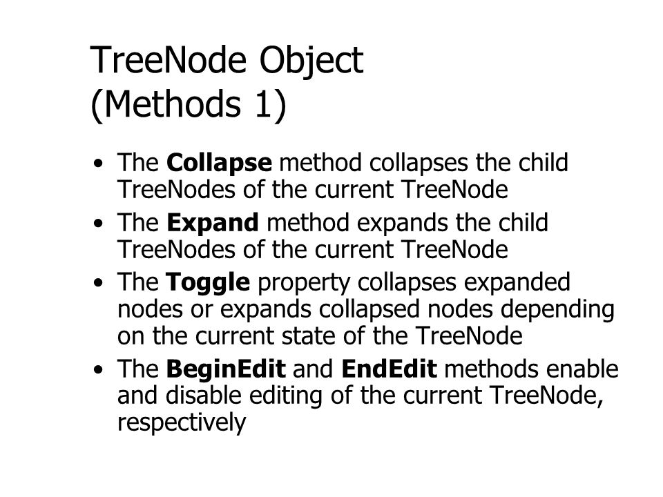 TreeNode Object (Methods 1) The Collapse method collapses the child TreeNodes of the current TreeNode The Expand method expands the child TreeNodes of the current TreeNode The Toggle property collapses expanded nodes or expands collapsed nodes depending on the current state of the TreeNode The BeginEdit and EndEdit methods enable and disable editing of the current TreeNode, respectively