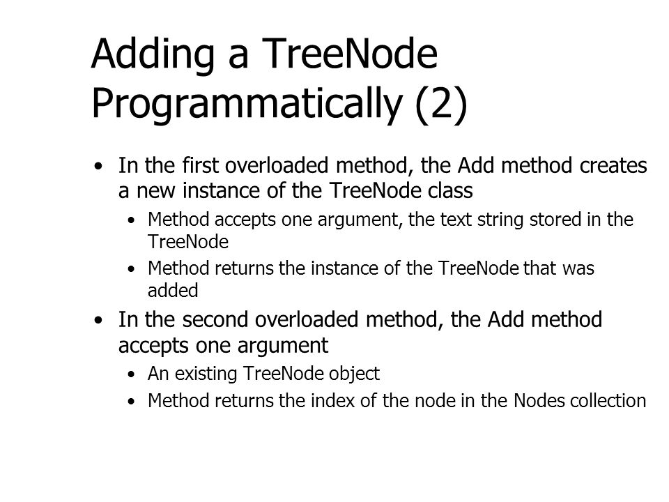 Adding a TreeNode Programmatically (2) In the first overloaded method, the Add method creates a new instance of the TreeNode class Method accepts one argument, the text string stored in the TreeNode Method returns the instance of the TreeNode that was added In the second overloaded method, the Add method accepts one argument An existing TreeNode object Method returns the index of the node in the Nodes collection