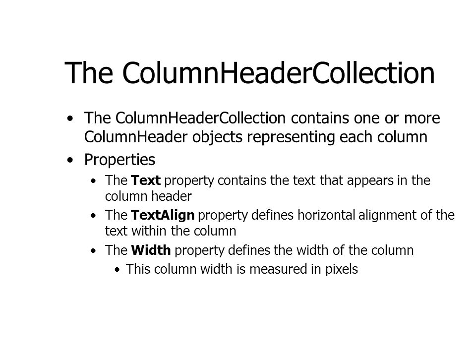The ColumnHeaderCollection The ColumnHeaderCollection contains one or more ColumnHeader objects representing each column Properties The Text property contains the text that appears in the column header The TextAlign property defines horizontal alignment of the text within the column The Width property defines the width of the column This column width is measured in pixels