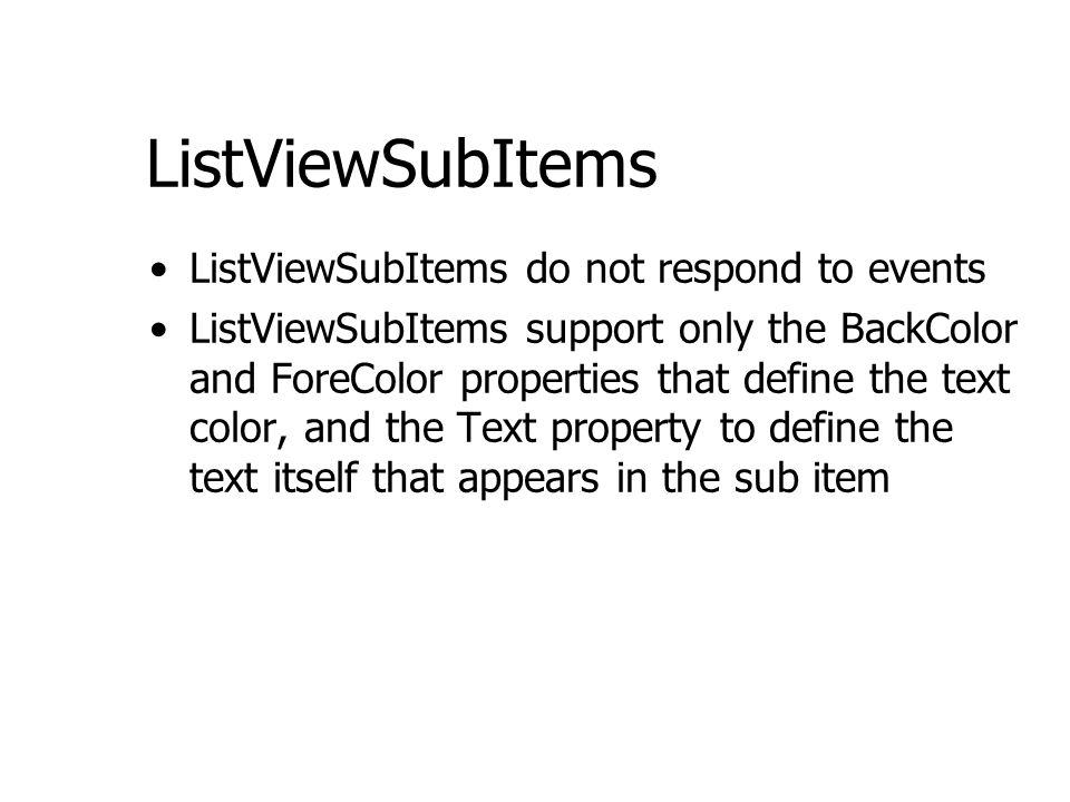 ListViewSubItems ListViewSubItems do not respond to events ListViewSubItems support only the BackColor and ForeColor properties that define the text color, and the Text property to define the text itself that appears in the sub item