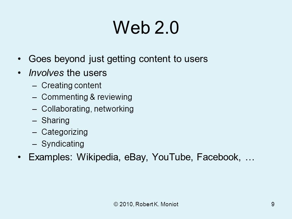 Web 2.0 Goes beyond just getting content to users Involves the users –Creating content –Commenting & reviewing –Collaborating, networking –Sharing –Categorizing –Syndicating Examples: Wikipedia, eBay, YouTube, Facebook, … © 2010, Robert K.