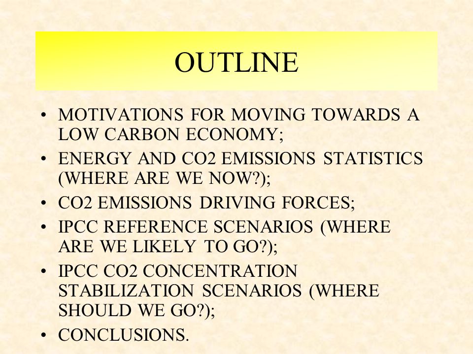 OUTLINE MOTIVATIONS FOR MOVING TOWARDS A LOW CARBON ECONOMY; ENERGY AND CO2 EMISSIONS STATISTICS (WHERE ARE WE NOW ); CO2 EMISSIONS DRIVING FORCES; IPCC REFERENCE SCENARIOS (WHERE ARE WE LIKELY TO GO ); IPCC CO2 CONCENTRATION STABILIZATION SCENARIOS (WHERE SHOULD WE GO ); CONCLUSIONS.