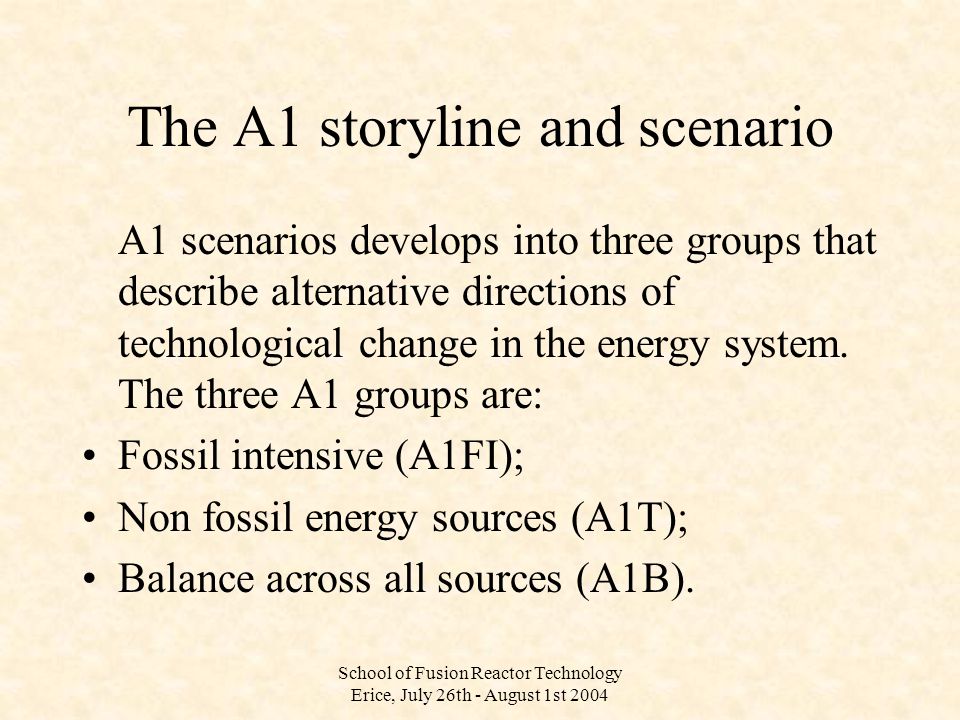 School of Fusion Reactor Technology Erice, July 26th - August 1st 2004 The A1 storyline and scenario A1 scenarios develops into three groups that describe alternative directions of technological change in the energy system.
