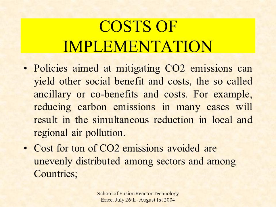 School of Fusion Reactor Technology Erice, July 26th - August 1st 2004 Policies aimed at mitigating CO2 emissions can yield other social benefit and costs, the so called ancillary or co-benefits and costs.