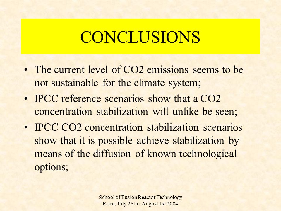 School of Fusion Reactor Technology Erice, July 26th - August 1st 2004 CONCLUSIONS The current level of CO2 emissions seems to be not sustainable for the climate system; IPCC reference scenarios show that a CO2 concentration stabilization will unlike be seen; IPCC CO2 concentration stabilization scenarios show that it is possible achieve stabilization by means of the diffusion of known technological options;