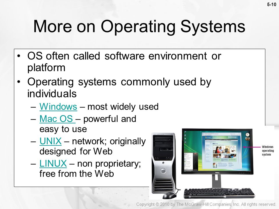5-10 OS often called software environment or platform Operating systems commonly used by individuals –Windows – most widely usedWindows –Mac OS – powerful and easy to useMac OS –UNIX – network; originally designed for WebUNIX –LINUX – non proprietary; free from the WebLINUX More on Operating Systems Copyright © 2010 by The McGraw-Hill Companies, Inc.