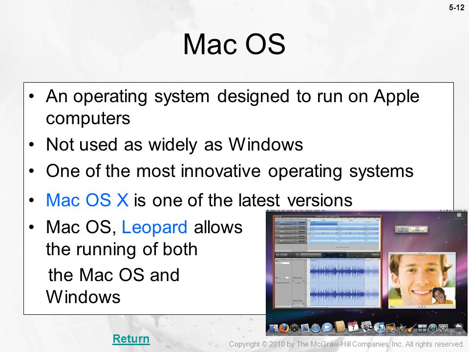 5-12 An operating system designed to run on Apple computers Not used as widely as Windows One of the most innovative operating systems Mac OS X is one of the latest versions Mac OS, Leopard allows the running of both the Mac OS and Windows Mac OS Return Copyright © 2010 by The McGraw-Hill Companies, Inc.