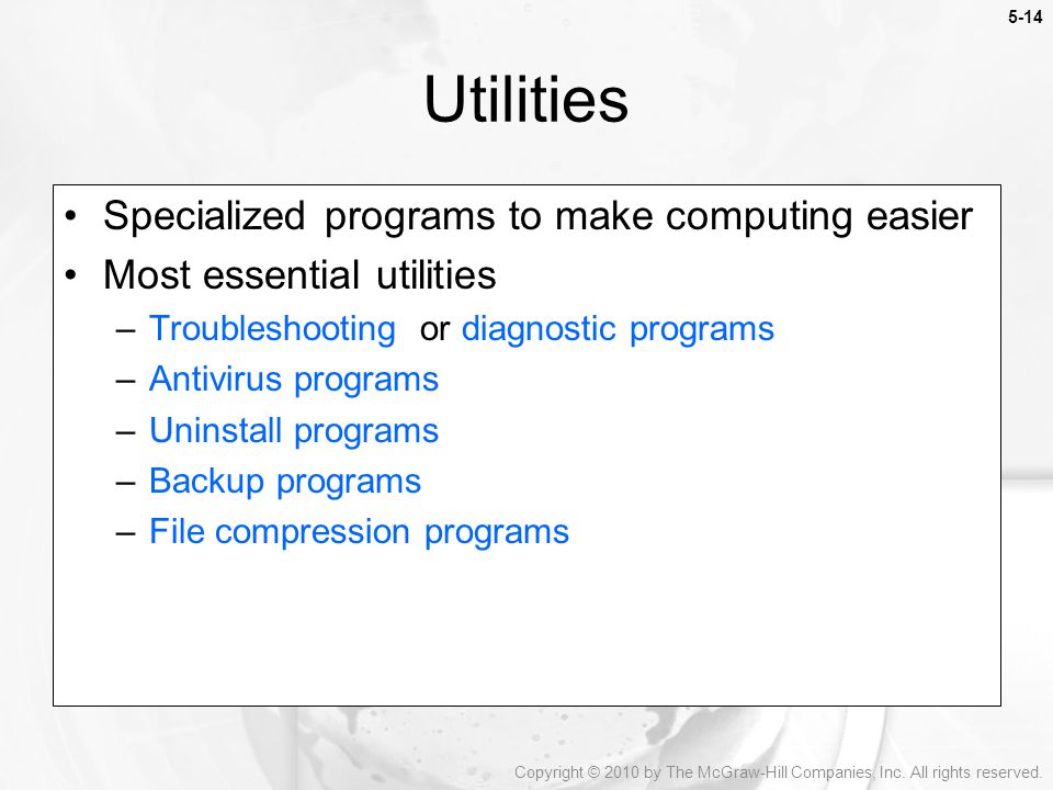 5-14 Specialized programs to make computing easier Most essential utilities –Troubleshooting or diagnostic programs –Antivirus programs –Uninstall programs –Backup programs –File compression programs Utilities Copyright © 2010 by The McGraw-Hill Companies, Inc.