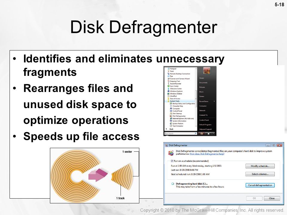 Disk Defragmenter Identifies and eliminates unnecessary fragments Rearranges files and unused disk space to optimize operations Speeds up file access Copyright © 2010 by The McGraw-Hill Companies, Inc.