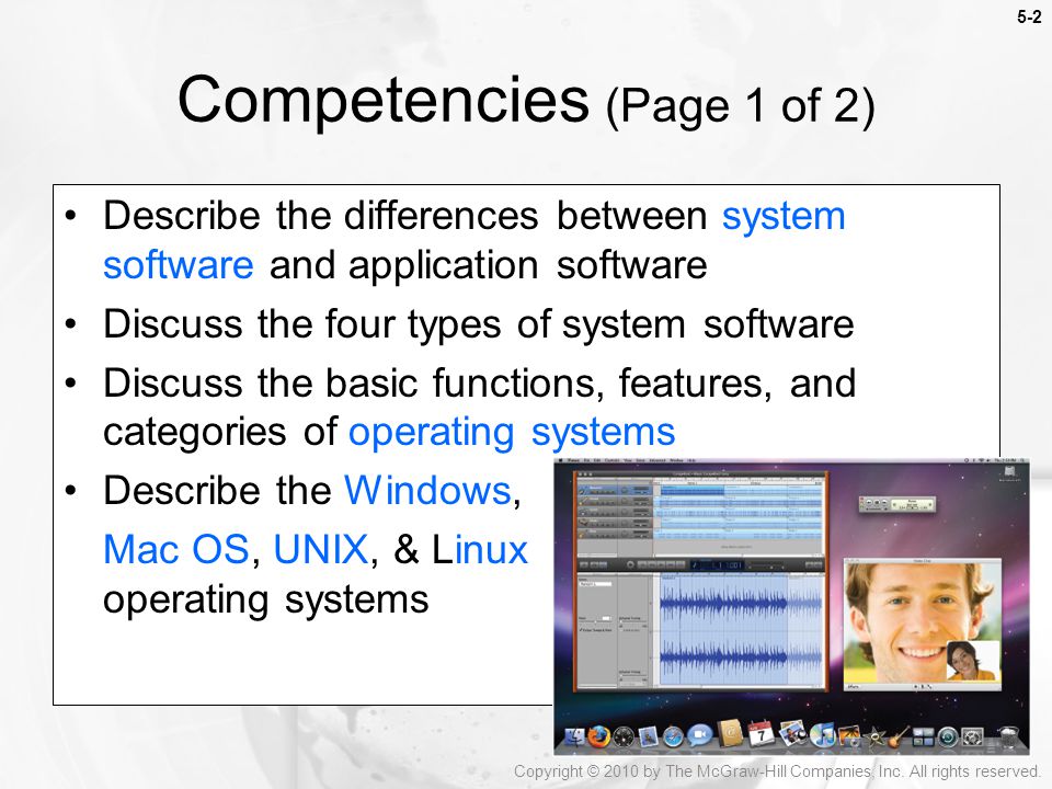 5-2 Describe the differences between system software and application software Discuss the four types of system software Discuss the basic functions, features, and categories of operating systems Describe the Windows, Mac OS, UNIX, & Linux operating systems Competencies (Page 1 of 2) Copyright © 2010 by The McGraw-Hill Companies, Inc.