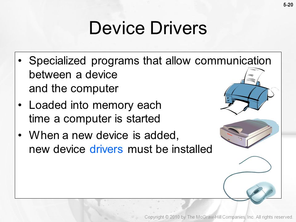 5-20 Specialized programs that allow communication between a device and the computer Loaded into memory each time a computer is started When a new device is added, new device drivers must be installed Device Drivers Copyright © 2010 by The McGraw-Hill Companies, Inc.