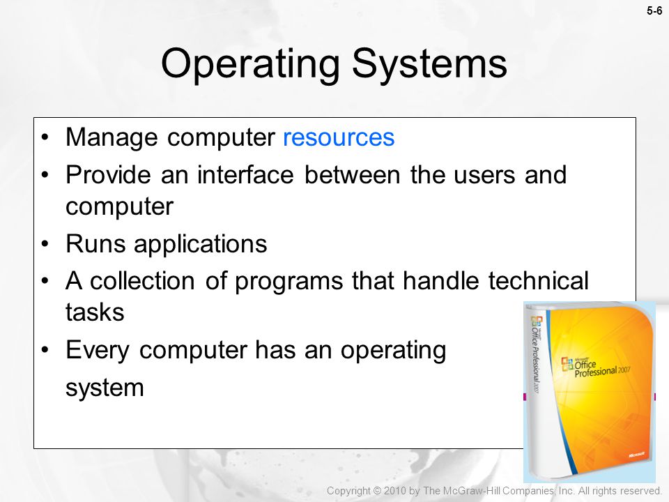 5-6 Manage computer resources Provide an interface between the users and computer Runs applications A collection of programs that handle technical tasks Every computer has an operating system Operating Systems Copyright © 2010 by The McGraw-Hill Companies, Inc.