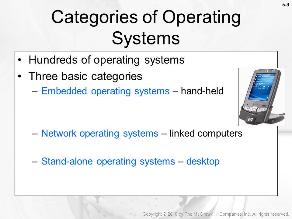 5-9 Hundreds of operating systems Three basic categories –Embedded operating systems – hand-held –Network operating systems – linked computers –Stand-alone operating systems – desktop Categories of Operating Systems Copyright © 2010 by The McGraw-Hill Companies, Inc.