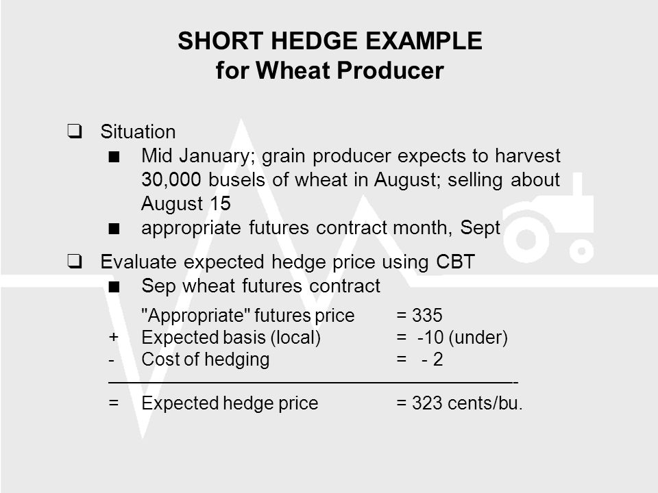 SHORT HEDGE EXAMPLE for Wheat Producer  Situation Mid January; grain producer expects to harvest 30,000 busels of wheat in August; selling about August 15 appropriate futures contract month, Sept  Evaluate expected hedge price using CBT Sep wheat futures contract Appropriate futures price= 335 +Expected basis (local)= -10 (under) -Cost of hedging= - 2 ——————————————————————- =Expected hedge price= 323 cents/bu.