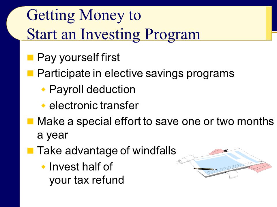 Getting Money to Start an Investing Program Pay yourself first Participate in elective savings programs  Payroll deduction  electronic transfer Make a special effort to save one or two months a year Take advantage of windfalls  Invest half of your tax refund