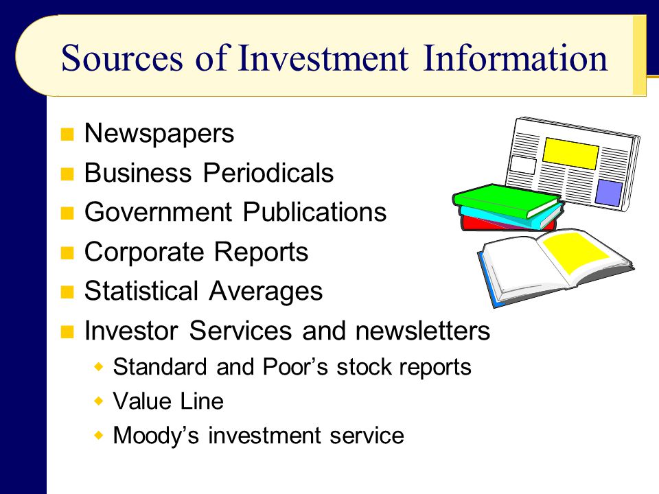 Sources of Investment Information Newspapers Business Periodicals Government Publications Corporate Reports Statistical Averages Investor Services and newsletters  Standard and Poor’s stock reports  Value Line  Moody’s investment service