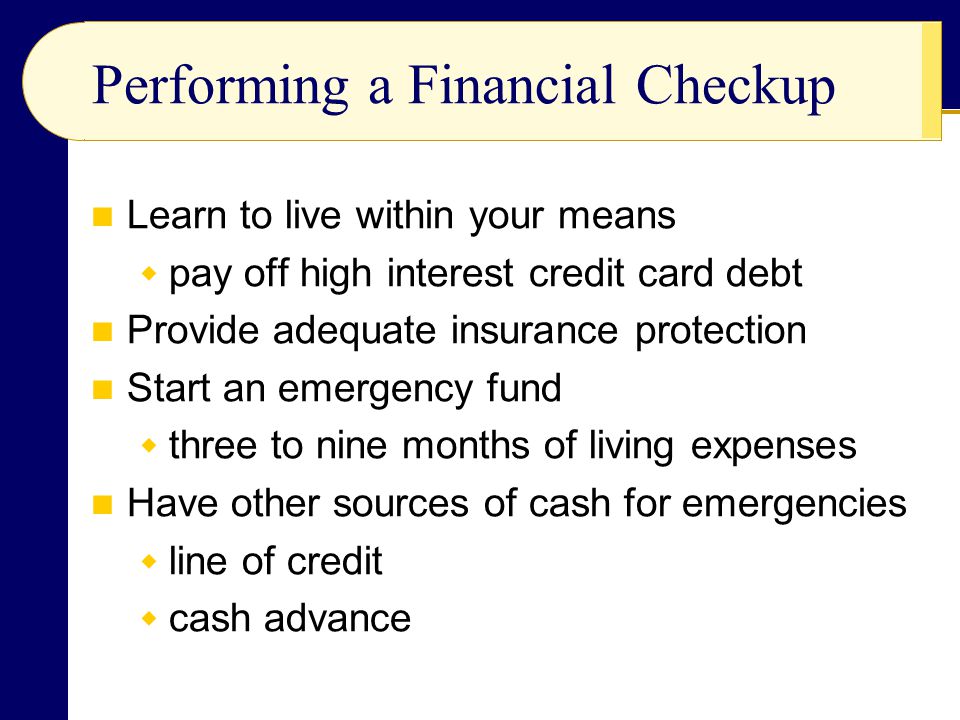 Performing a Financial Checkup Learn to live within your means  pay off high interest credit card debt Provide adequate insurance protection Start an emergency fund  three to nine months of living expenses Have other sources of cash for emergencies  line of credit  cash advance
