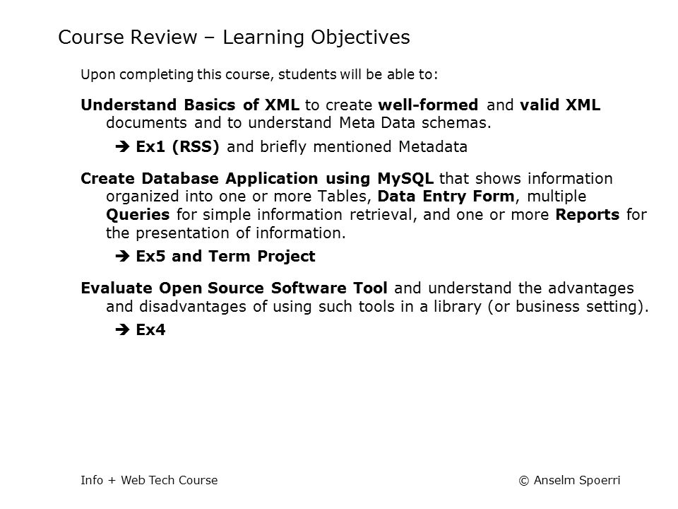 © Anselm SpoerriInfo + Web Tech Course Course Review – Learning Objectives Upon completing this course, students will be able to: Understand Basics of XML to create well-formed and valid XML documents and to understand Meta Data schemas.