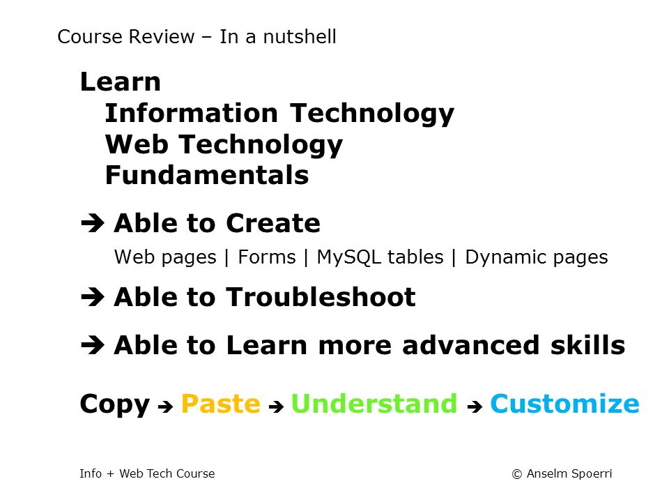 © Anselm SpoerriInfo + Web Tech Course Course Review – In a nutshell Learn Information Technology Web Technology Fundamentals  Able to Create Web pages | Forms | MySQL tables | Dynamic pages  Able to Troubleshoot  Able to Learn more advanced skills Copy  Paste  Understand  Customize