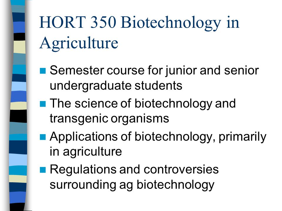 HORT 350 Biotechnology in Agriculture Semester course for junior and senior undergraduate students The science of biotechnology and transgenic organisms Applications of biotechnology, primarily in agriculture Regulations and controversies surrounding ag biotechnology