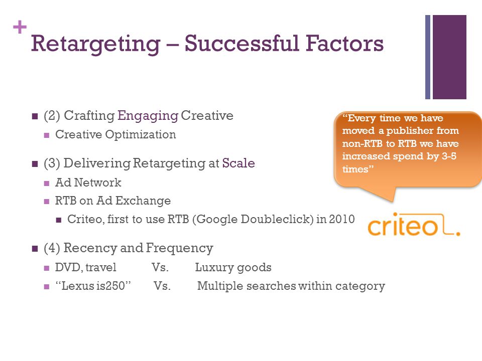 + Retargeting – Successful Factors (2) Crafting Engaging Creative Creative Optimization (3) Delivering Retargeting at Scale Ad Network RTB on Ad Exchange Criteo, first to use RTB (Google Doubleclick) in 2010 (4) Recency and Frequency DVD, travel Vs.
