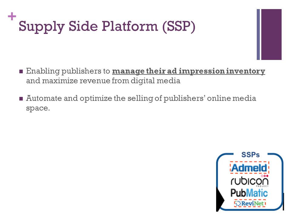 + Supply Side Platform (SSP) Enabling publishers to manage their ad impression inventory and maximize revenue from digital media Automate and optimize the selling of publishers’ online media space.